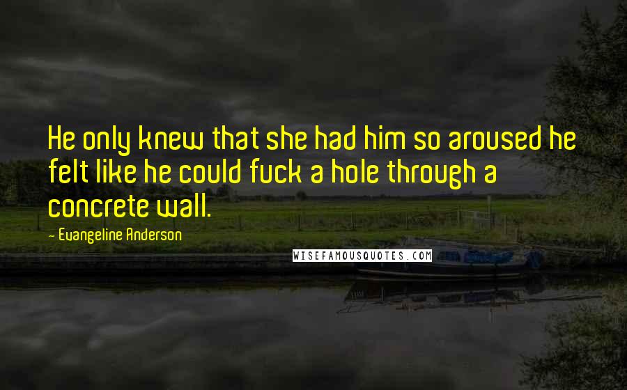 Evangeline Anderson Quotes: He only knew that she had him so aroused he felt like he could fuck a hole through a concrete wall.