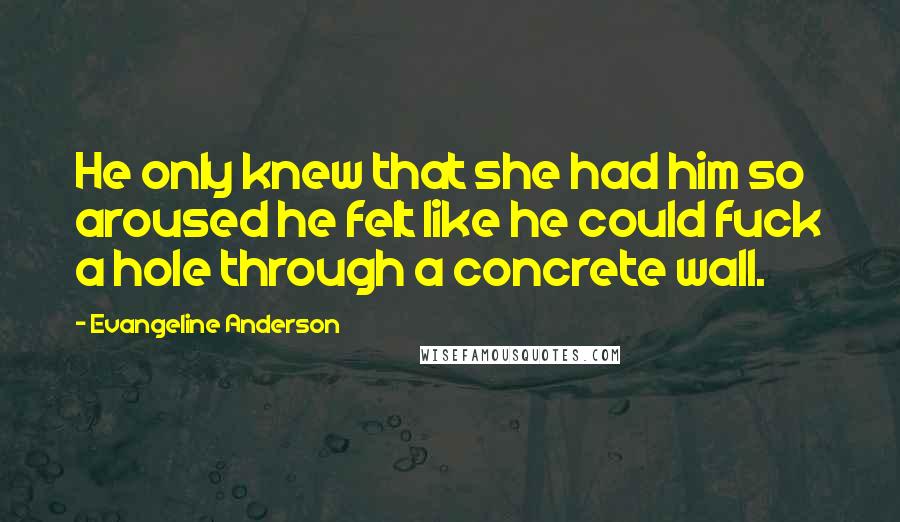 Evangeline Anderson Quotes: He only knew that she had him so aroused he felt like he could fuck a hole through a concrete wall.