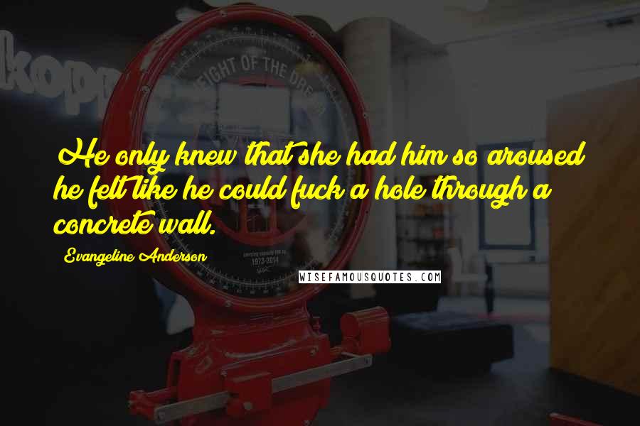 Evangeline Anderson Quotes: He only knew that she had him so aroused he felt like he could fuck a hole through a concrete wall.