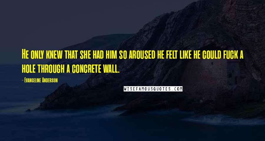 Evangeline Anderson Quotes: He only knew that she had him so aroused he felt like he could fuck a hole through a concrete wall.