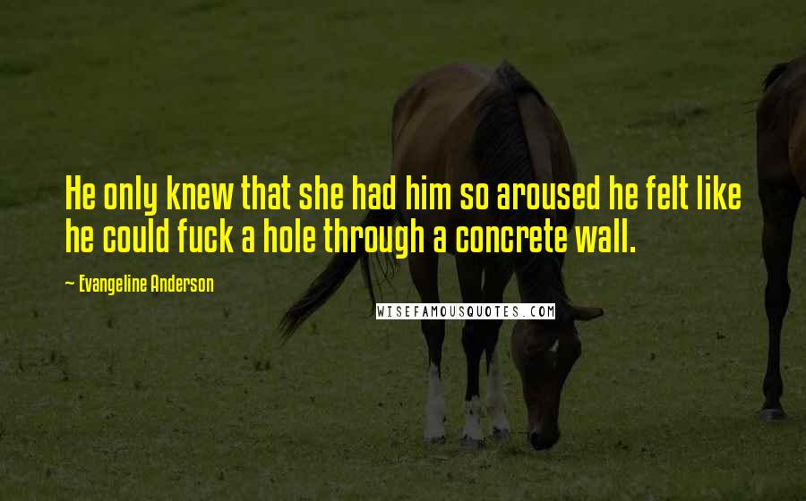 Evangeline Anderson Quotes: He only knew that she had him so aroused he felt like he could fuck a hole through a concrete wall.