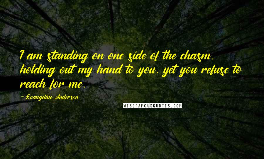 Evangeline Anderson Quotes: I am standing on one side of the chasm, holding out my hand to you, yet you refuse to reach for me.