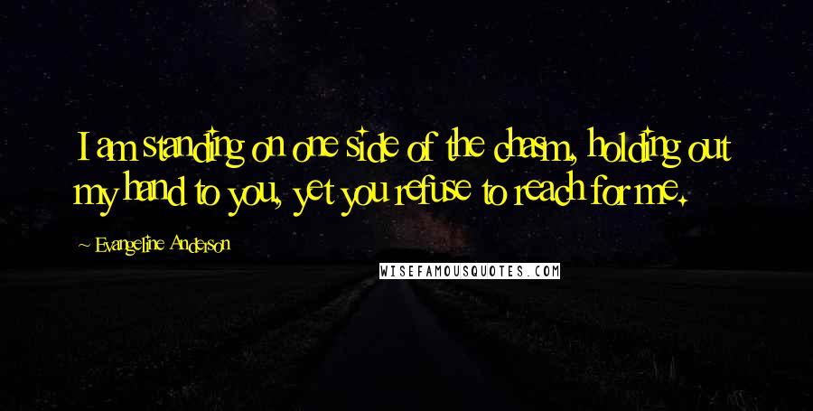 Evangeline Anderson Quotes: I am standing on one side of the chasm, holding out my hand to you, yet you refuse to reach for me.