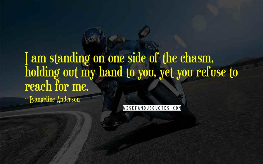 Evangeline Anderson Quotes: I am standing on one side of the chasm, holding out my hand to you, yet you refuse to reach for me.