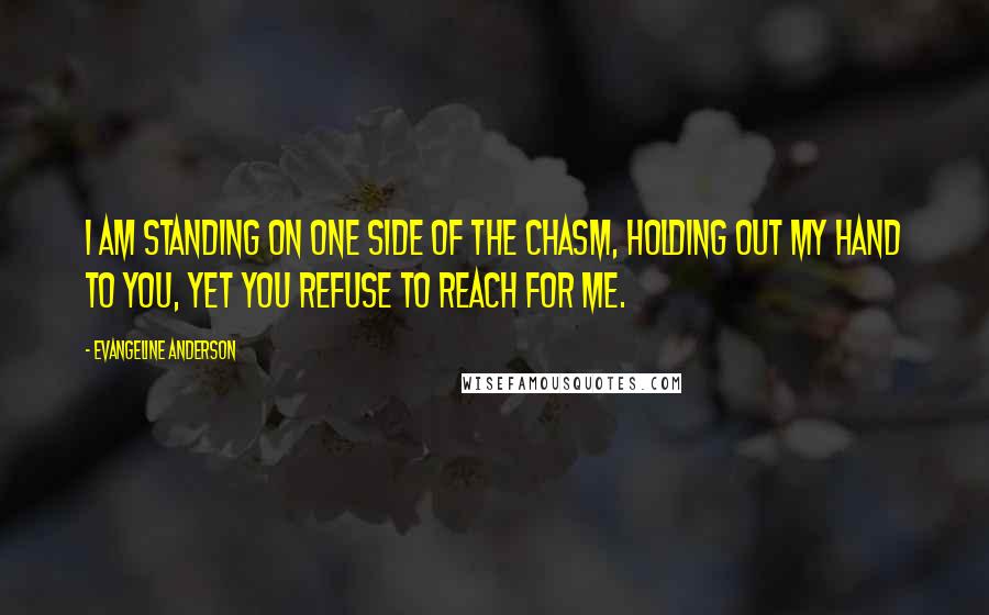 Evangeline Anderson Quotes: I am standing on one side of the chasm, holding out my hand to you, yet you refuse to reach for me.