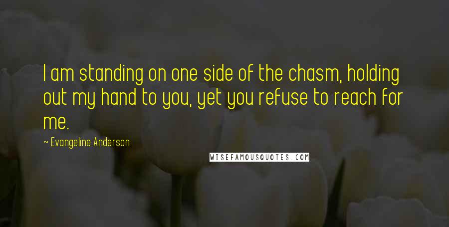 Evangeline Anderson Quotes: I am standing on one side of the chasm, holding out my hand to you, yet you refuse to reach for me.