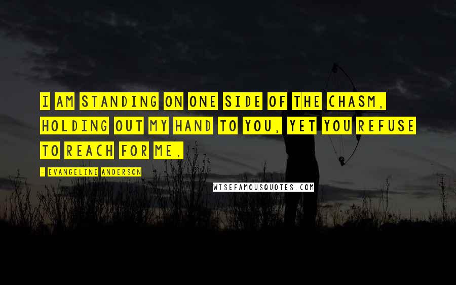 Evangeline Anderson Quotes: I am standing on one side of the chasm, holding out my hand to you, yet you refuse to reach for me.