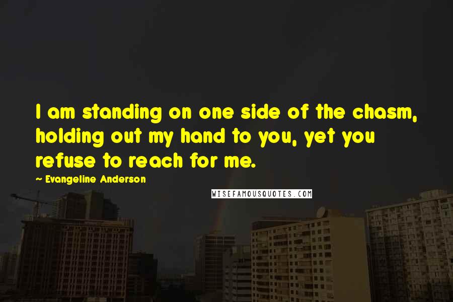 Evangeline Anderson Quotes: I am standing on one side of the chasm, holding out my hand to you, yet you refuse to reach for me.