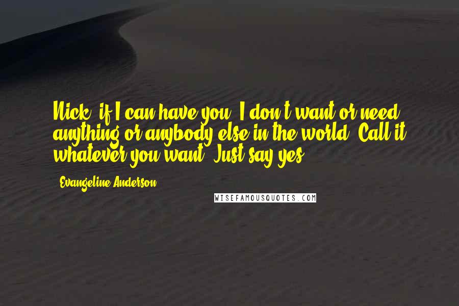 Evangeline Anderson Quotes: Nick, if I can have you, I don't want or need anything or anybody else in the world. Call it whatever you want. Just say yes.