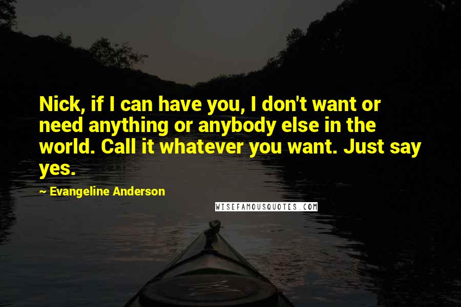 Evangeline Anderson Quotes: Nick, if I can have you, I don't want or need anything or anybody else in the world. Call it whatever you want. Just say yes.