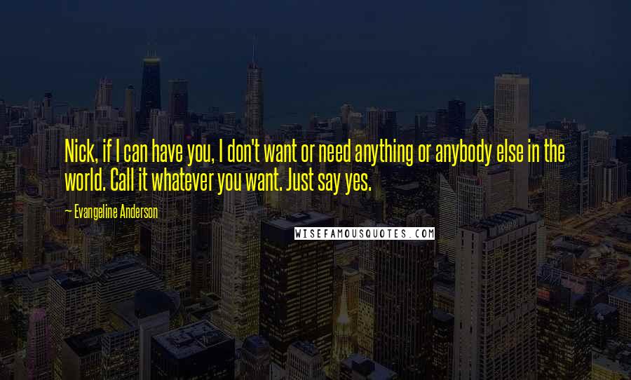 Evangeline Anderson Quotes: Nick, if I can have you, I don't want or need anything or anybody else in the world. Call it whatever you want. Just say yes.