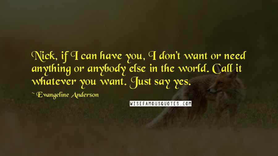 Evangeline Anderson Quotes: Nick, if I can have you, I don't want or need anything or anybody else in the world. Call it whatever you want. Just say yes.