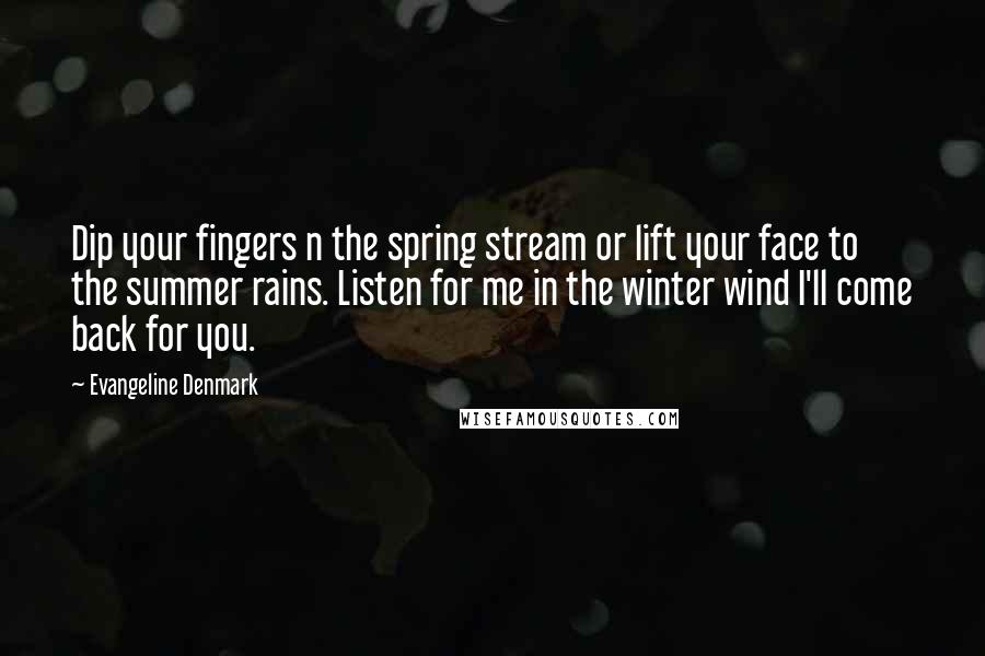 Evangeline Denmark Quotes: Dip your fingers n the spring stream or lift your face to the summer rains. Listen for me in the winter wind I'll come back for you.