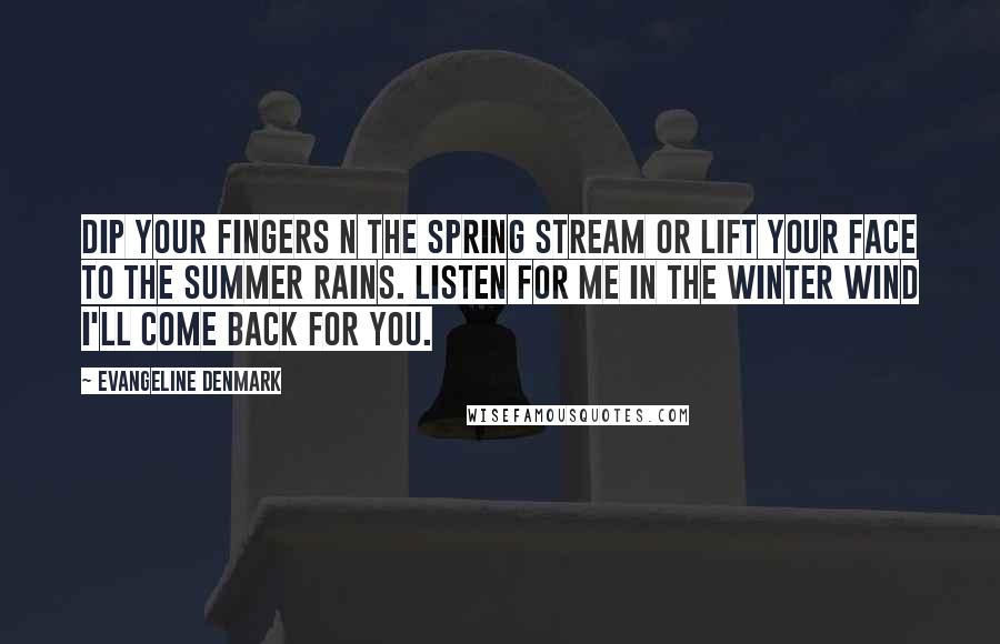 Evangeline Denmark Quotes: Dip your fingers n the spring stream or lift your face to the summer rains. Listen for me in the winter wind I'll come back for you.