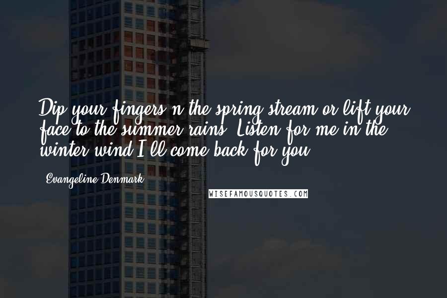 Evangeline Denmark Quotes: Dip your fingers n the spring stream or lift your face to the summer rains. Listen for me in the winter wind I'll come back for you.