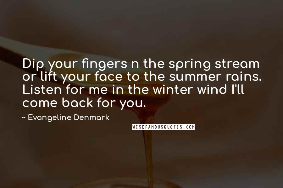 Evangeline Denmark Quotes: Dip your fingers n the spring stream or lift your face to the summer rains. Listen for me in the winter wind I'll come back for you.