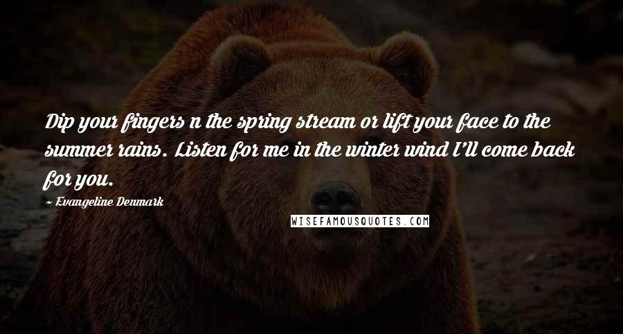 Evangeline Denmark Quotes: Dip your fingers n the spring stream or lift your face to the summer rains. Listen for me in the winter wind I'll come back for you.