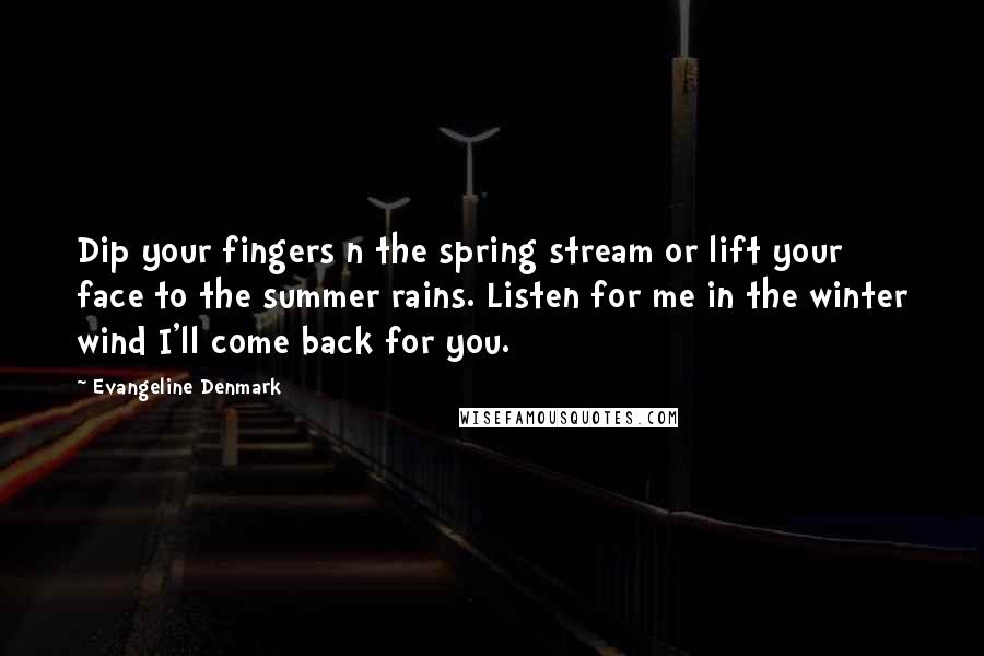 Evangeline Denmark Quotes: Dip your fingers n the spring stream or lift your face to the summer rains. Listen for me in the winter wind I'll come back for you.