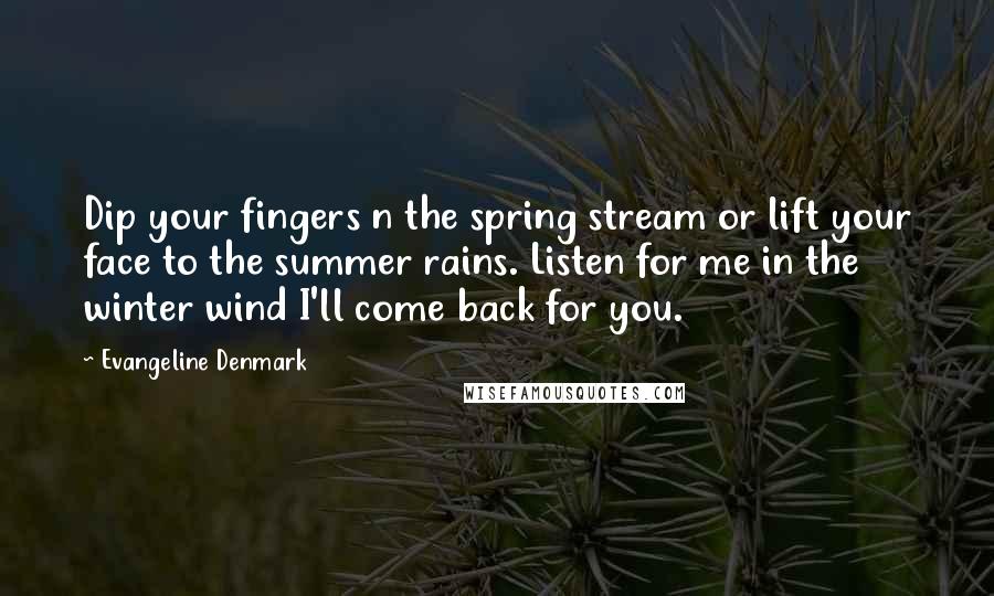 Evangeline Denmark Quotes: Dip your fingers n the spring stream or lift your face to the summer rains. Listen for me in the winter wind I'll come back for you.