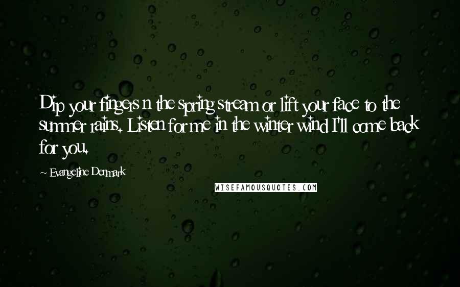 Evangeline Denmark Quotes: Dip your fingers n the spring stream or lift your face to the summer rains. Listen for me in the winter wind I'll come back for you.