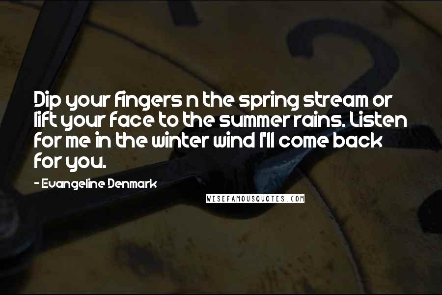 Evangeline Denmark Quotes: Dip your fingers n the spring stream or lift your face to the summer rains. Listen for me in the winter wind I'll come back for you.