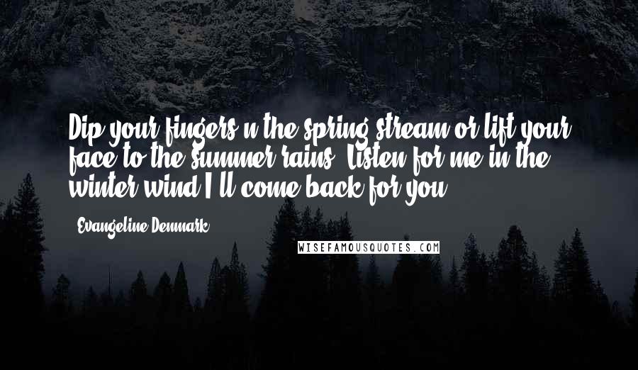 Evangeline Denmark Quotes: Dip your fingers n the spring stream or lift your face to the summer rains. Listen for me in the winter wind I'll come back for you.