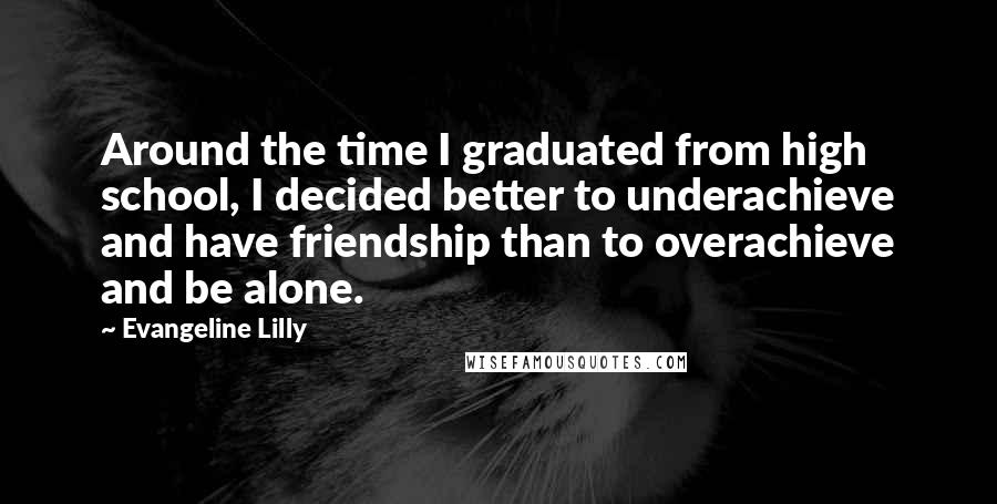 Evangeline Lilly Quotes: Around the time I graduated from high school, I decided better to underachieve and have friendship than to overachieve and be alone.