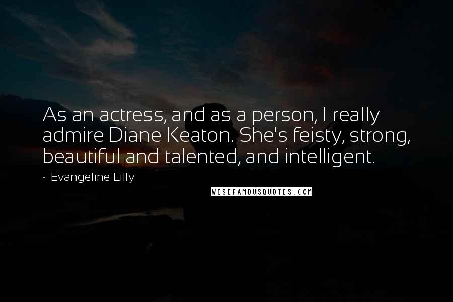 Evangeline Lilly Quotes: As an actress, and as a person, I really admire Diane Keaton. She's feisty, strong, beautiful and talented, and intelligent.