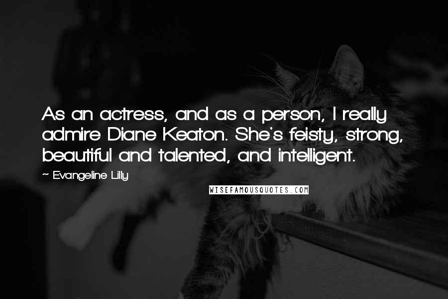 Evangeline Lilly Quotes: As an actress, and as a person, I really admire Diane Keaton. She's feisty, strong, beautiful and talented, and intelligent.