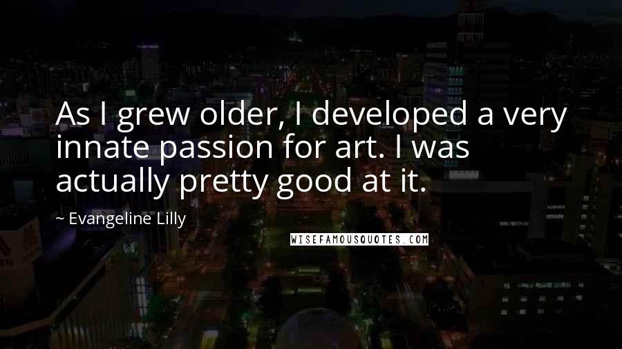Evangeline Lilly Quotes: As I grew older, I developed a very innate passion for art. I was actually pretty good at it.