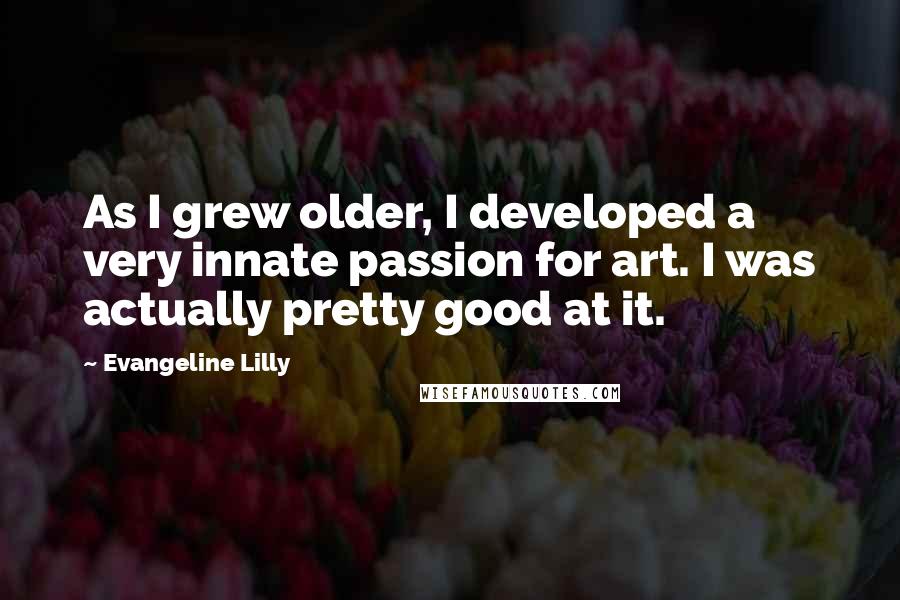 Evangeline Lilly Quotes: As I grew older, I developed a very innate passion for art. I was actually pretty good at it.