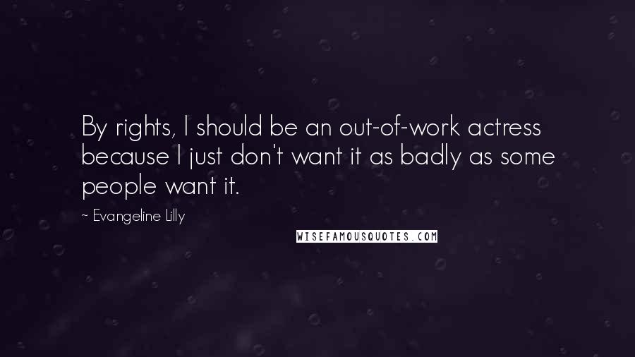 Evangeline Lilly Quotes: By rights, I should be an out-of-work actress because I just don't want it as badly as some people want it.