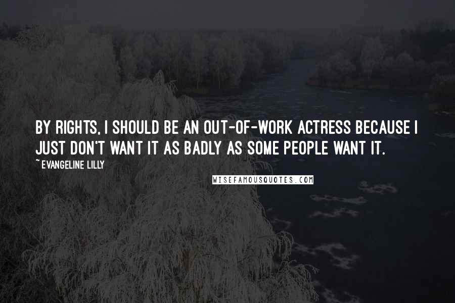 Evangeline Lilly Quotes: By rights, I should be an out-of-work actress because I just don't want it as badly as some people want it.