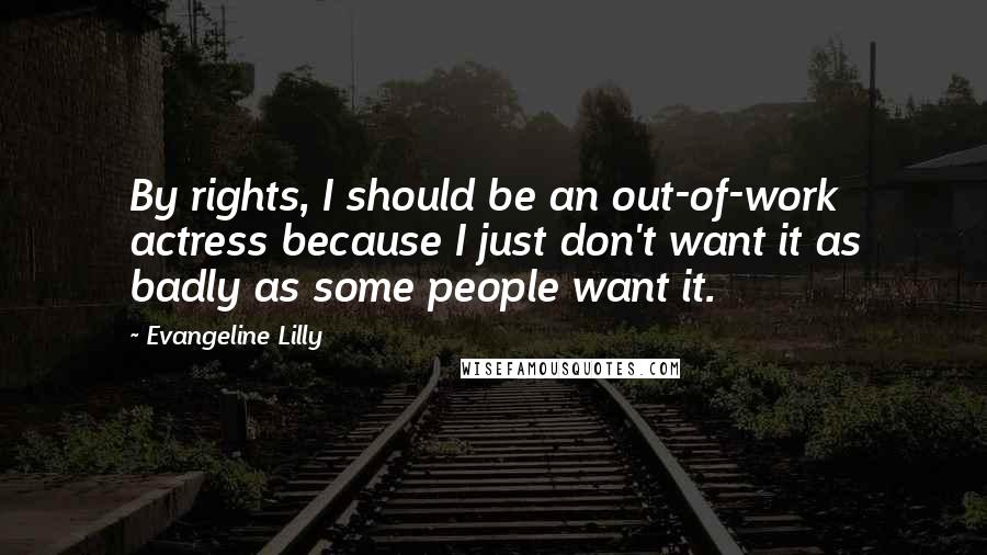 Evangeline Lilly Quotes: By rights, I should be an out-of-work actress because I just don't want it as badly as some people want it.