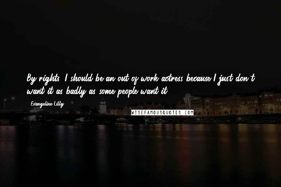Evangeline Lilly Quotes: By rights, I should be an out-of-work actress because I just don't want it as badly as some people want it.