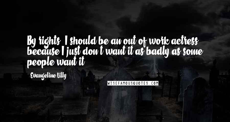 Evangeline Lilly Quotes: By rights, I should be an out-of-work actress because I just don't want it as badly as some people want it.