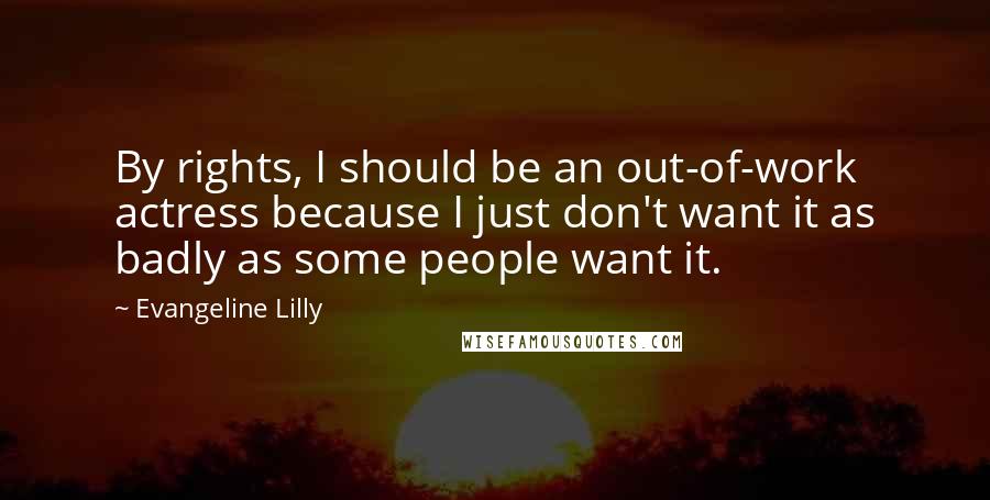 Evangeline Lilly Quotes: By rights, I should be an out-of-work actress because I just don't want it as badly as some people want it.