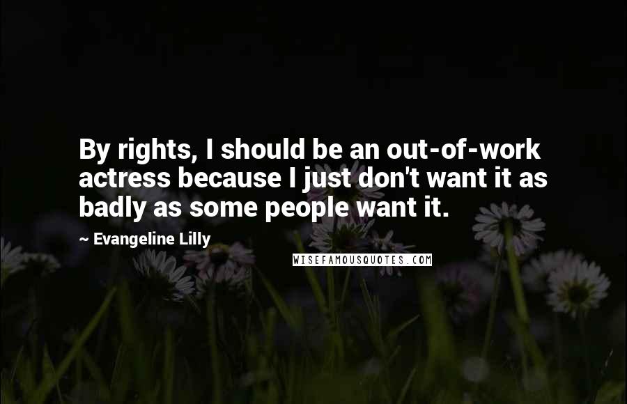 Evangeline Lilly Quotes: By rights, I should be an out-of-work actress because I just don't want it as badly as some people want it.