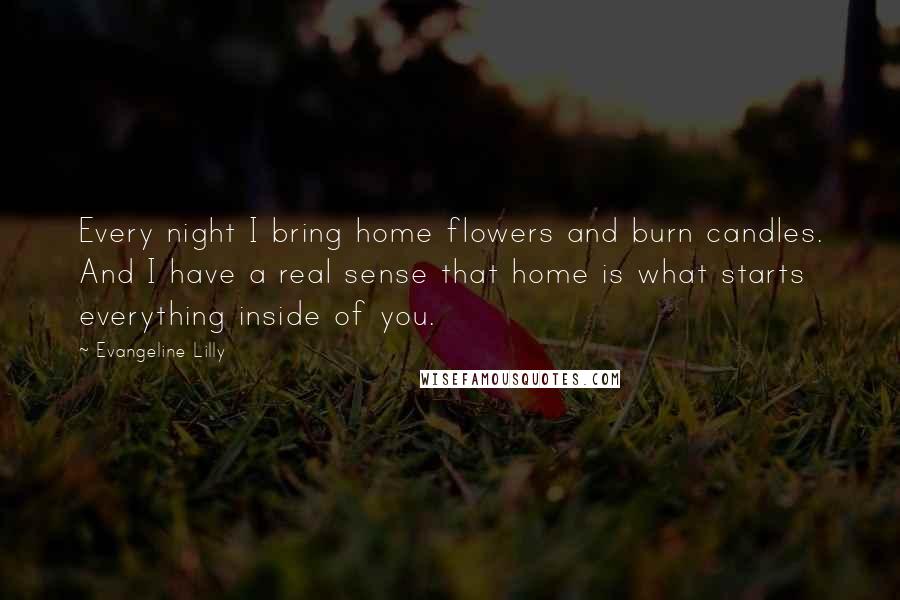 Evangeline Lilly Quotes: Every night I bring home flowers and burn candles. And I have a real sense that home is what starts everything inside of you.