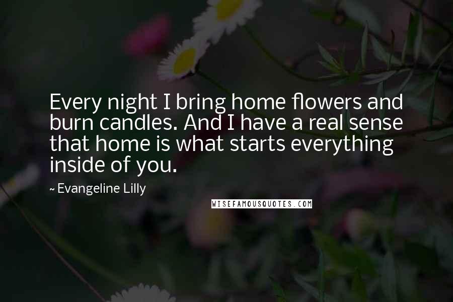 Evangeline Lilly Quotes: Every night I bring home flowers and burn candles. And I have a real sense that home is what starts everything inside of you.