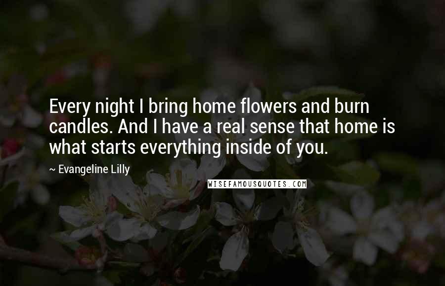 Evangeline Lilly Quotes: Every night I bring home flowers and burn candles. And I have a real sense that home is what starts everything inside of you.