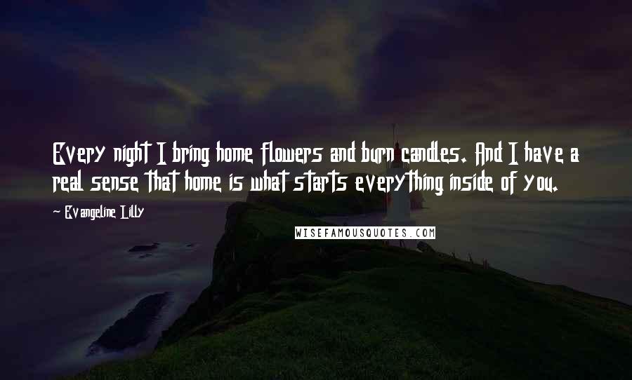 Evangeline Lilly Quotes: Every night I bring home flowers and burn candles. And I have a real sense that home is what starts everything inside of you.