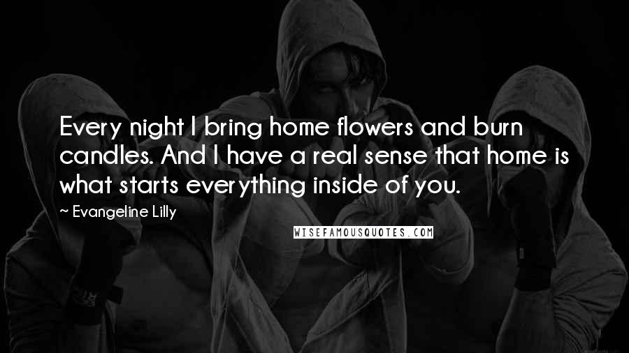 Evangeline Lilly Quotes: Every night I bring home flowers and burn candles. And I have a real sense that home is what starts everything inside of you.