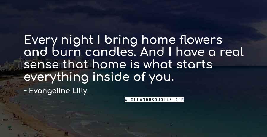 Evangeline Lilly Quotes: Every night I bring home flowers and burn candles. And I have a real sense that home is what starts everything inside of you.