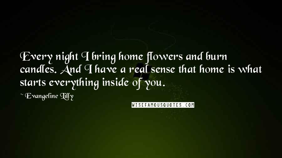 Evangeline Lilly Quotes: Every night I bring home flowers and burn candles. And I have a real sense that home is what starts everything inside of you.