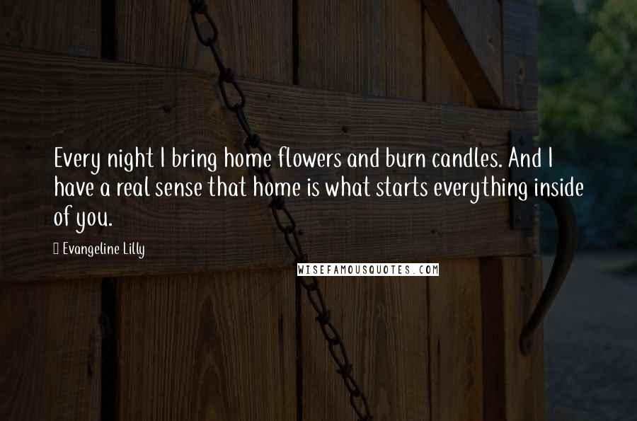 Evangeline Lilly Quotes: Every night I bring home flowers and burn candles. And I have a real sense that home is what starts everything inside of you.