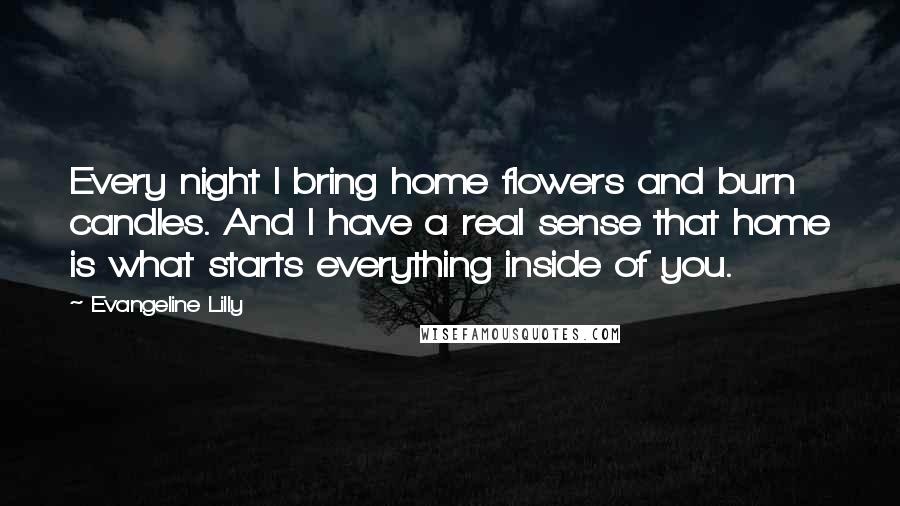 Evangeline Lilly Quotes: Every night I bring home flowers and burn candles. And I have a real sense that home is what starts everything inside of you.