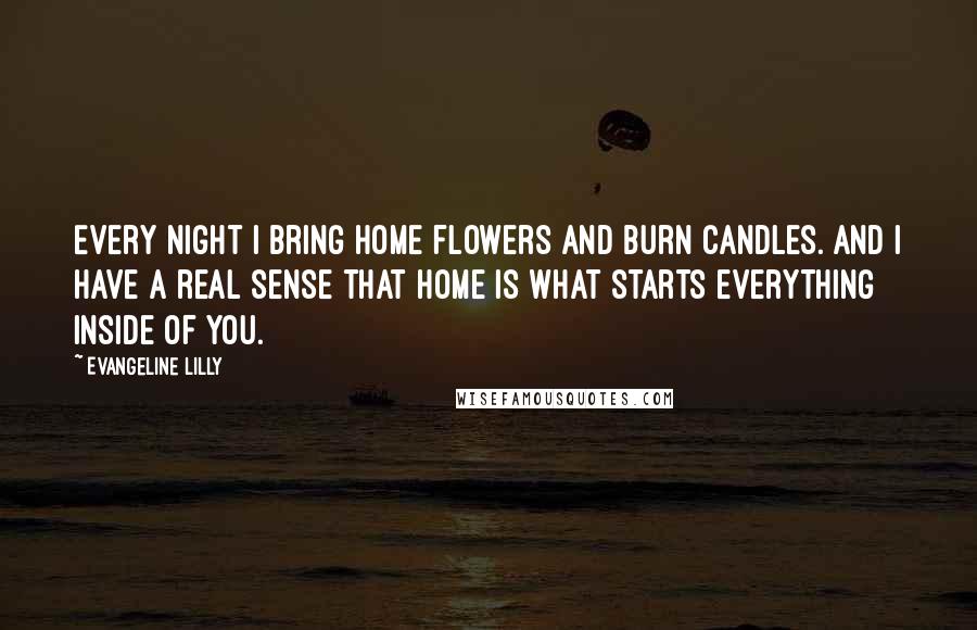 Evangeline Lilly Quotes: Every night I bring home flowers and burn candles. And I have a real sense that home is what starts everything inside of you.