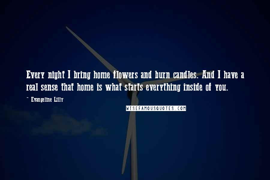 Evangeline Lilly Quotes: Every night I bring home flowers and burn candles. And I have a real sense that home is what starts everything inside of you.