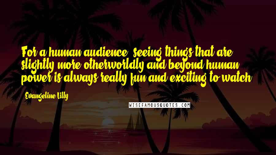 Evangeline Lilly Quotes: For a human audience, seeing things that are slightly more otherworldly and beyond human power is always really fun and exciting to watch.